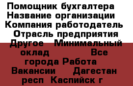 Помощник бухгалтера › Название организации ­ Компания-работодатель › Отрасль предприятия ­ Другое › Минимальный оклад ­ 21 000 - Все города Работа » Вакансии   . Дагестан респ.,Каспийск г.